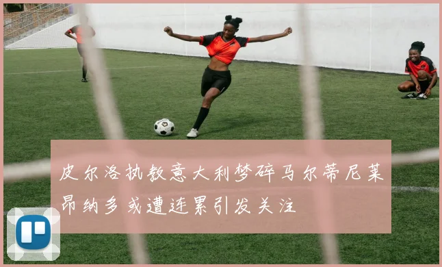 皮尔洛执教意大利梦碎马尔蒂尼莱昂纳多或遭连累引发关注